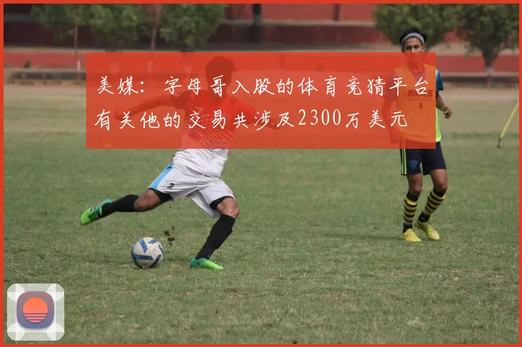 美媒：字母哥入股的体育竞猜平台有关他的交易共涉及2300万美元